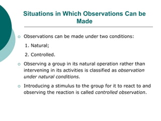 Situations in Which Observations Can be
Made
 Observations can be made under two conditions:
1. Natural;
2. Controlled.
 Observing a group in its natural operation rather than
intervening in its activities is classified as observation
under natural conditions.
 Introducing a stimulus to the group for it to react to and
observing the reaction is called controlled observation.
 