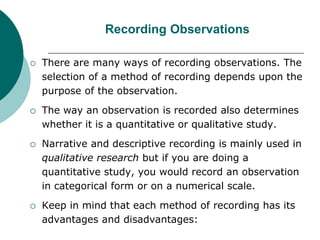 Recording Observations
 There are many ways of recording observations. The
selection of a method of recording depends upon the
purpose of the observation.
 The way an observation is recorded also determines
whether it is a quantitative or qualitative study.
 Narrative and descriptive recording is mainly used in
qualitative research but if you are doing a
quantitative study, you would record an observation
in categorical form or on a numerical scale.
 Keep in mind that each method of recording has its
advantages and disadvantages:
 