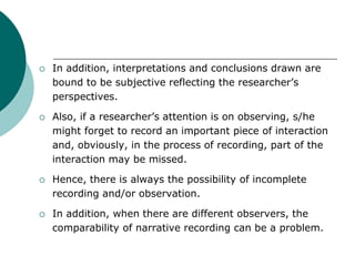  In addition, interpretations and conclusions drawn are
bound to be subjective reflecting the researcher’s
perspectives.
 Also, if a researcher’s attention is on observing, s/he
might forget to record an important piece of interaction
and, obviously, in the process of recording, part of the
interaction may be missed.
 Hence, there is always the possibility of incomplete
recording and/or observation.
 In addition, when there are different observers, the
comparability of narrative recording can be a problem.
 