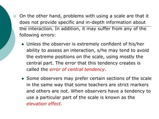  On the other hand, problems with using a scale are that it
does not provide specific and in-depth information about
the interaction. In addition, it may suffer from any of the
following errors:
 Unless the observer is extremely confident of his/her
ability to assess an interaction, s/he may tend to avoid
the extreme positions on the scale, using mostly the
central part. The error that this tendency creates is
called the error of central tendency.
 Some observers may prefer certain sections of the scale
in the same way that some teachers are strict markers
and others are not. When observers have a tendency to
use a particular part of the scale is known as the
elevation effect.
 
