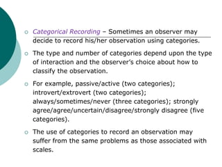  Categorical Recording – Sometimes an observer may
decide to record his/her observation using categories.
 The type and number of categories depend upon the type
of interaction and the observer’s choice about how to
classify the observation.
 For example, passive/active (two categories);
introvert/extrovert (two categories);
always/sometimes/never (three categories); strongly
agree/agree/uncertain/disagree/strongly disagree (five
categories).
 The use of categories to record an observation may
suffer from the same problems as those associated with
scales.
 