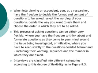  When interviewing a respondent, you, as a researcher,
have the freedom to decide the format and content of
questions to be asked, select the wording of your
questions, decide the way you want to ask them and
choose the order in which they are to be asked.
 This process of asking questions can be either very
flexible, where you have the freedom to think about and
formulate questions as they come to your mind around
the issue being investigated, or inflexible, where you
have to keep strictly to the questions decided beforehand
– including their wording, sequence and the manner in
which they are asked.
 Interviews are classified into different categories
according to this degree of flexibility as in Figure 9.3.
 