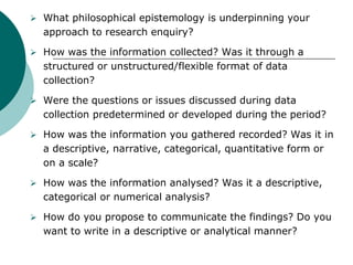 What philosophical epistemology is underpinning your
approach to research enquiry?
 How was the information collected? Was it through a
structured or unstructured/flexible format of data
collection?
 Were the questions or issues discussed during data
collection predetermined or developed during the period?
 How was the information you gathered recorded? Was it in
a descriptive, narrative, categorical, quantitative form or
on a scale?
 How was the information analysed? Was it a descriptive,
categorical or numerical analysis?
 How do you propose to communicate the findings? Do you
want to write in a descriptive or analytical manner?
 