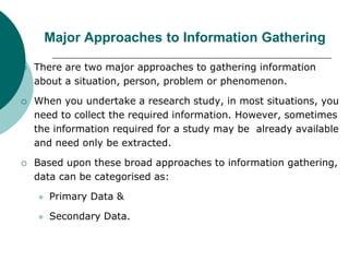 Major Approaches to Information Gathering
 There are two major approaches to gathering information
about a situation, person, problem or phenomenon.
 When you undertake a research study, in most situations, you
need to collect the required information. However, sometimes
the information required for a study may be already available
and need only be extracted.
 Based upon these broad approaches to information gathering,
data can be categorised as:
 Primary Data &
 Secondary Data.
 