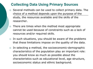 Collecting Data Using Primary Sources
 Several methods can be used to collect primary data. The
choice of a method depends upon the purpose of the
study, the resources available and the skills of the
researcher.
 There are times when the method most appropriate
cannot be used because of constraints such as a lack of
resources and/or required skills.
 In such situations, you should be aware of the problems
that these limitations impose on the quality of the data.
 In selecting a method, the socioeconomic-demographic
characteristics of the population play an important role:
you should know as much as possible about the
characteristics such as educational level, age structure,
socioeconomic status and ethnic background.
 