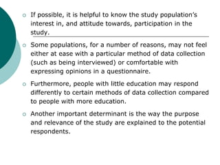  If possible, it is helpful to know the study population’s
interest in, and attitude towards, participation in the
study.
 Some populations, for a number of reasons, may not feel
either at ease with a particular method of data collection
(such as being interviewed) or comfortable with
expressing opinions in a questionnaire.
 Furthermore, people with little education may respond
differently to certain methods of data collection compared
to people with more education.
 Another important determinant is the way the purpose
and relevance of the study are explained to the potential
respondents.
 