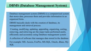 DBMS (Database Management System)
 Database management system (DBMS) is a computerized system
that stores data, processes them and provides information in an
organized form.
 DBMS basically deals with the creation of database, its
management and retrieval process.
 Creating, modifying, updating, appending, organizing, sorting,
removing, and retrieving are the major tasks performed easily,
efficiently and accurately using Database management system
 A collection of software that manages data stored in the database
 For example: MS- Access, FoxPro, MS-SQL, Oracle, dbase, My-
SQL
 