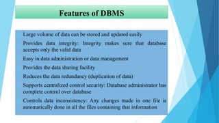 Features of DBMS
 Large volume of data can be stored and updated easily
 Provides data integrity: Integrity makes sure that database
accepts only the valid data
 Easy in data administration or data management
 Provides the data sharing facility
 Reduces the data redundancy (duplication of data)
 Supports centralized control security: Database administrator has
complete control over database
 Controls data inconsistency: Any changes made in one file is
automatically done in all the files containing that information
 
