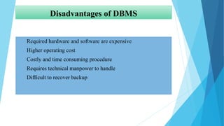 Disadvantages of DBMS
1. Required hardware and software are expensive
2. Higher operating cost
3. Costly and time consuming procedure
4. Requires technical manpower to handle
5. Difficult to recover backup
 