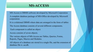 MS-ACCESS
 MS-Access is DBMS software developed by Microsoft Corporation
 A complete database package of MS-Office developed by Microsoft
corporation
 It is a relational DBMS where data are arranged in the form of tables
 The Access database consists of several different components.
 Each component is called an object.
 Access consists of seven objects.
 The various objects of MS-Access are Tables, Queries, Forms,
Reports, Pages, Macros and Modules.
 All objects of a database are stored in a single file, and the extension of
database file is .accdb.
 