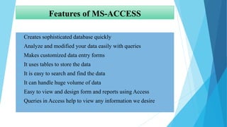 Features of MS-ACCESS
 Creates sophisticated database quickly
 Analyze and modified your data easily with queries
 Makes customized data entry forms
 It uses tables to store the data
 It is easy to search and find the data
 It can handle huge volume of data
 Easy to view and design form and reports using Access
 Queries in Access help to view any information we desire
 
