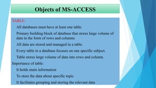 Objects of MS-ACCESS
TABLE:
 All databases must have at least one table.
 Primary building block of database that stores large volume of
data in the form of rows and columns
 All data are stored and managed in a table.
 Every table in a database focuses on one specific subject.
 Table stores large volume of data into rows and column.
Importance of table:
 It holds main information
 To store the data about specific topic
 It facilitates grouping and storing the relevant data
 