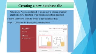 Creating a new database file
 When MS-Access is started, it gives user a choice of either
creating a new database or opening an existing database.
Follow the below steps to create a new database file:
Step 1: Click on the Blank desktop database
 