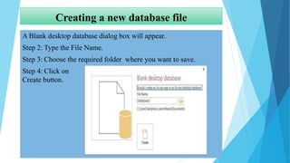 Creating a new database file
A Blank desktop database dialog box will appear.
Step 2: Type the File Name.
Step 3: Choose the required folder where you want to save.
Step 4: Click on
Create button.
 