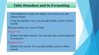 Table Datasheet and its Formatting
 Table datasheet is simply the display of records in row and
column format.
 Using the datasheet view, you can add, modify, search or delete
records.
There are mainly two views of Table.
Design View
 Related with table structure. You can add, edit or delete field and
its properties.
Datasheet View
 Related with records. You can add, modify, search or delete
records.
 