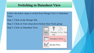 Switching to Datasheet View
Follow the below steps to switch from Design View to Datasheet
View:
Step 1: Click on the Design Tab.
Step 2: Click on View drop-down button from Tools group.
Step 3: Click on Datasheet View.
 