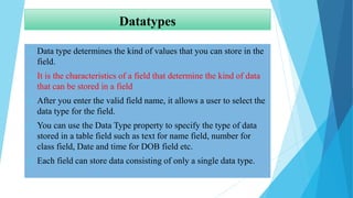 Datatypes
 Data type determines the kind of values that you can store in the
field.
 It is the characteristics of a field that determine the kind of data
that can be stored in a field
 After you enter the valid field name, it allows a user to select the
data type for the field.
 You can use the Data Type property to specify the type of data
stored in a table field such as text for name field, number for
class field, Date and time for DOB field etc.
 Each field can store data consisting of only a single data type.
 