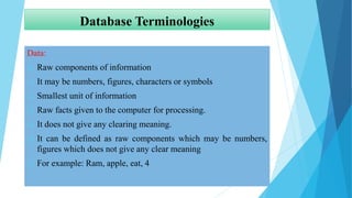 Database Terminologies
Data:
 Raw components of information
 It may be numbers, figures, characters or symbols
 Smallest unit of information
 Raw facts given to the computer for processing.
 It does not give any clearing meaning.
 It can be defined as raw components which may be numbers,
figures which does not give any clear meaning
 For example: Ram, apple, eat, 4
 