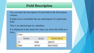 Field Description
 You can enter the description of each field in the Description
column.
 It helps you to remember the use and purpose of a particular
field.
 This is an optional part in a database.
 It is displayed in the status bar when you select this field on a
form.
 