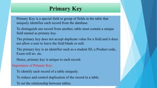 Primary Key
 Primary Key is a special field or group of fields in the table that
uniquely identifies each record from the database.
 To distinguish one record from another, table must contain a unique
field named as primary key.
 The primary key does not accept duplicate value for a field and it does
not allow a user to leave the field blank or null.
 The primary key is an identifier such as a student ID, a Product code,
Exam roll no. etc.
 Hence, primary key is unique to each record.
Importance of Primary Key:
 To identify each record of a table uniquely.
 To reduce and control duplication of the record in a table.
 To set the relationship between tables.
 