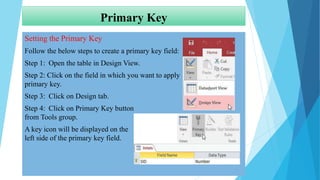 Primary Key
Setting the Primary Key
Follow the below steps to create a primary key field:
Step 1: Open the table in Design View.
Step 2: Click on the field in which you want to apply
primary key.
Step 3: Click on Design tab.
Step 4: Click on Primary Key button
from Tools group.
A key icon will be displayed on the
left side of the primary key field.
 
