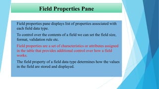 Field Properties Pane
 Field properties pane displays list of properties associated with
each field data type.
 To control over the contents of a field we can set the field size,
format, validation rule etc.
 Field properties are a set of characteristics or attributes assigned
in the table that provides additional control over how a field
works.
 The field property of a field data type determines how the values
in the field are stored and displayed.
 