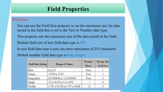 Field Properties
Field Size:
 You can use the Field Size property to set the maximum size for data
stored in the field that is set to the Text or Number data type.
 This property sets the maximum size of the data stored in the field.
 Default field size of text field data type is 255
 In text field data type a user can store maximum of 255 characters
 Default number field data type is long integer
 