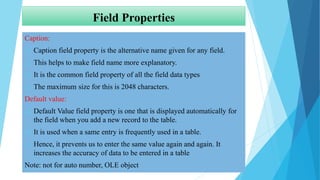 Field Properties
Caption:
 Caption field property is the alternative name given for any field.
 This helps to make field name more explanatory.
 It is the common field property of all the field data types
 The maximum size for this is 2048 characters.
Default value:
 Default Value field property is one that is displayed automatically for
the field when you add a new record to the table.
 It is used when a same entry is frequently used in a table.
 Hence, it prevents us to enter the same value again and again. It
increases the accuracy of data to be entered in a table
Note: not for auto number, OLE object
 
