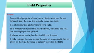 Field Properties
Format:
 Format field property allows you to display data in a format
different from the way it is actually stored in a table.
 It is also known as display layout for a field.
 This property customize the way numbers, date/time and text
that are displayed and printed
 It allows a user to display data in different formats.
 It only changes the way we see the data on screen and it has no
effect on the way the value is actually stored in the table
 