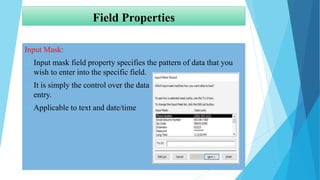 Field Properties
Input Mask:
 Input mask field property specifies the pattern of data that you
wish to enter into the specific field.
 It is simply the control over the data
entry.
 Applicable to text and date/time
 