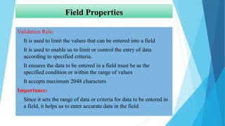 Field Properties
Validation Rule:
 It is used to limit the values that can be entered into a field
 It is used to enable us to limit or control the entry of data
according to specified criteria.
 It ensures the data to be entered in a field must be as the
specified condition or within the range of values
 It accepts maximum 2048 characters
Importance:
 Since it sets the range of data or criteria for data to be entered in
a field, it helps us to enter accurate data in the field.
 