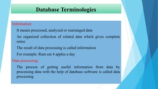 Database Terminologies
Information:
 It means processed, analyzed or rearranged data
 An organized collection of related data which gives complete
sense
 The result of data processing is called information
 For example: Ram eat 4 apples a day
Data processing:
 The process of getting useful information from data by
processing data with the help of database software is called data
processing
 