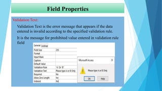 Field Properties
Validation Text:
 Validation Text is the error message that appears if the data
entered is invalid according to the specified validation rule.
 It is the message for prohibited value entered in validation rule
field
 