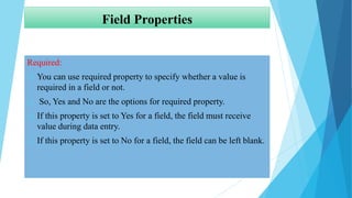 Field Properties
Required:
 You can use required property to specify whether a value is
required in a field or not.
 So, Yes and No are the options for required property.
 If this property is set to Yes for a field, the field must receive
value during data entry.
 If this property is set to No for a field, the field can be left blank.
 