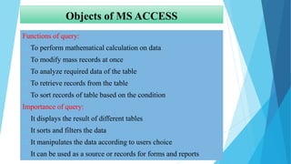 Objects of MS ACCESS
Functions of query:
 To perform mathematical calculation on data
 To modify mass records at once
 To analyze required data of the table
 To retrieve records from the table
 To sort records of table based on the condition
Importance of query:
 It displays the result of different tables
 It sorts and filters the data
 It manipulates the data according to users choice
 It can be used as a source or records for forms and reports
 