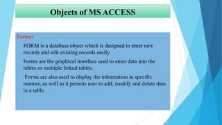 Objects of MS ACCESS
Forms:
 FORM is a database object which is designed to enter new
records and edit existing records easily
 Forms are the graphical interface used to enter data into the
tables or multiple linked tables.
 Forms are also used to display the information in specific
manner, as well as it permits user to add, modify and delete data
in a table.
 