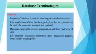 Database Terminologies
Database:
 Purpose of database is used to store, organize and retrieve data
 It is a collection of data that is organized so that its contents can
be easily be accessed, managed and updated.
 Database ensures the storage, preservation and timely retrieval of
data
 For example: dictionary, telephone diary, attendance register,
mark ledger, encyclopedia
 