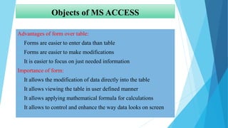 Objects of MS ACCESS
Advantages of form over table:
 Forms are easier to enter data than table
 Forms are easier to make modifications
 It is easier to focus on just needed information
Importance of form:
 It allows the modification of data directly into the table
 It allows viewing the table in user defined manner
 It allows applying mathematical formula for calculations
 It allows to control and enhance the way data looks on screen
 