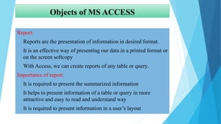 Objects of MS ACCESS
Report:
• Reports are the presentation of information in desired format.
• It is an effective way of presenting our data in a printed format or
on the screen softcopy
• With Access, we can create reports of any table or query.
Importance of report:
• It is required to present the summarized information
• It helps to present information of a table or query in more
attractive and easy to read and understand way
• It is required to present information in a user’s layout
 