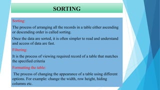SORTING
Sorting:
The process of arranging all the records in a table either ascending
or descending order is called sorting.
Once the data are sorted, it is often simpler to read and understand
and access of data are fast.
Filtering:
It is the process of viewing required record of a table that matches
the specified criteria
Formatting the table:
The process of changing the appearance of a table using different
options. For example: change the width, row height, hiding
columns etc.
 
