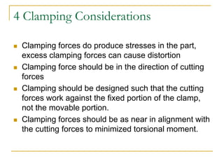 4 Clamping Considerations
 Clamping forces do produce stresses in the part,
excess clamping forces can cause distortion
 Clamping force should be in the direction of cutting
forces
 Clamping should be designed such that the cutting
forces work against the fixed portion of the clamp,
not the movable portion.
 Clamping forces should be as near in alignment with
the cutting forces to minimized torsional moment.
 