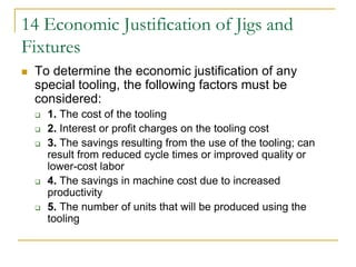 14 Economic Justification of Jigs and
Fixtures
 To determine the economic justification of any
special tooling, the following factors must be
considered:
 1. The cost of the tooling
 2. Interest or profit charges on the tooling cost
 3. The savings resulting from the use of the tooling; can
result from reduced cycle times or improved quality or
lower-cost labor
 4. The savings in machine cost due to increased
productivity
 5. The number of units that will be produced using the
tooling
 