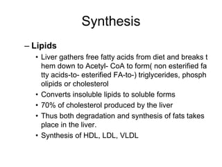 Synthesis
– Lipids
• Liver gathers free fatty acids from diet and breaks t
hem down to Acetyl- CoA to form( non esterified fa
tty acids-to- esterified FA-to-) triglycerides, phosph
olipids or cholesterol
• Converts insoluble lipids to soluble forms
• 70% of cholesterol produced by the liver
• Thus both degradation and synthesis of fats takes
place in the liver.
• Synthesis of HDL, LDL, VLDL
 