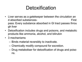 Detoxification
• Liver serves as a gatekeeper between the circulation an
d absorbed substances- First
pass: Every substance absorbed in GI tract passes throu
gh liver
• Detoxification includes drugs and poisons, and metabolic
products like ammonia, alcohol, and bilirubin
• 3 mechanisms
– Binds material reversibly to inactivate.
– Chemically modify compound for excretion.
– Drug metaboliser for detoxification of drugs and poiso
ns.
 