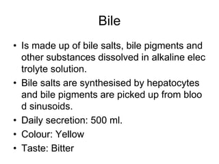 Bile
• Is made up of bile salts, bile pigments and
other substances dissolved in alkaline elec
trolyte solution.
• Bile salts are synthesised by hepatocytes
and bile pigments are picked up from bloo
d sinusoids.
• Daily secretion: 500 ml.
• Colour: Yellow
• Taste: Bitter
 