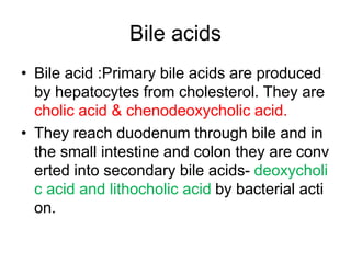 Bile acids
• Bile acid :Primary bile acids are produced
by hepatocytes from cholesterol. They are
cholic acid & chenodeoxycholic acid.
• They reach duodenum through bile and in
the small intestine and colon they are conv
erted into secondary bile acids- deoxycholi
c acid and lithocholic acid by bacterial acti
on.
 