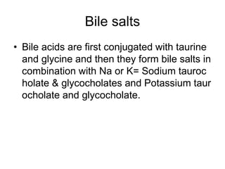 Bile salts
• Bile acids are first conjugated with taurine
and glycine and then they form bile salts in
combination with Na or K= Sodium tauroc
holate & glycocholates and Potassium taur
ocholate and glycocholate.
 