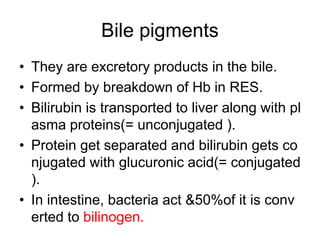 Bile pigments
• They are excretory products in the bile.
• Formed by breakdown of Hb in RES.
• Bilirubin is transported to liver along with pl
asma proteins(= unconjugated ).
• Protein get separated and bilirubin gets co
njugated with glucuronic acid(= conjugated
).
• In intestine, bacteria act &50%of it is conv
erted to bilinogen.
 