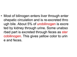 • Most of bilinogen enters liver through enter
ohepatic circulation and is re-excreted thro
ugh bile. About 5% of urobilinogen is excre
ted by kidney through urine. Some unabso
rbed part is excreted through feces as ster
cobilinogen. This gives yellow color to urin
e and feces.
 