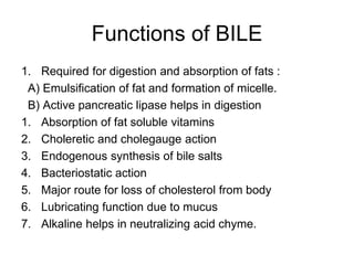 Functions of BILE
1. Required for digestion and absorption of fats :
A) Emulsification of fat and formation of micelle.
B) Active pancreatic lipase helps in digestion
1. Absorption of fat soluble vitamins
2. Choleretic and cholegauge action
3. Endogenous synthesis of bile salts
4. Bacteriostatic action
5. Major route for loss of cholesterol from body
6. Lubricating function due to mucus
7. Alkaline helps in neutralizing acid chyme.
 